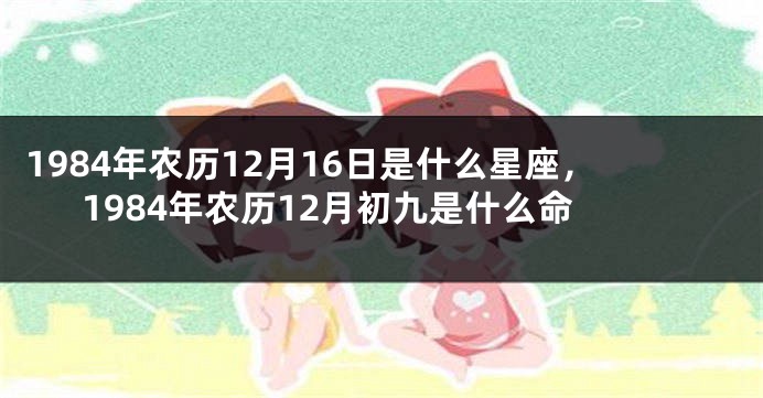 1984年农历12月16日是什么星座，1984年农历12月初九是什么命