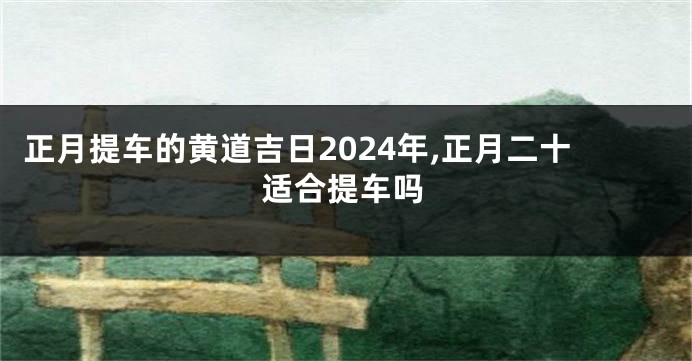 正月提车的黄道吉日2024年,正月二十适合提车吗