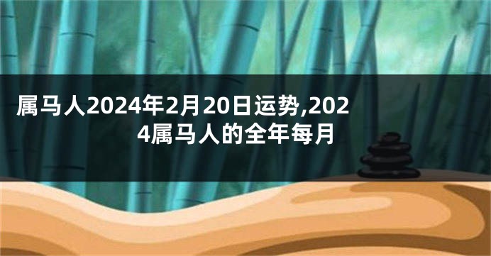 属马人2024年2月20日运势,2024属马人的全年每月