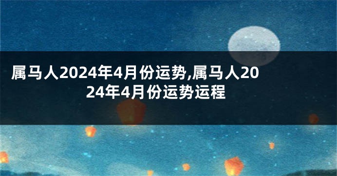 属马人2024年4月份运势,属马人2024年4月份运势运程