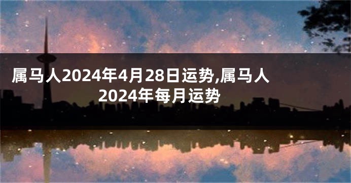 属马人2024年4月28日运势,属马人2024年每月运势
