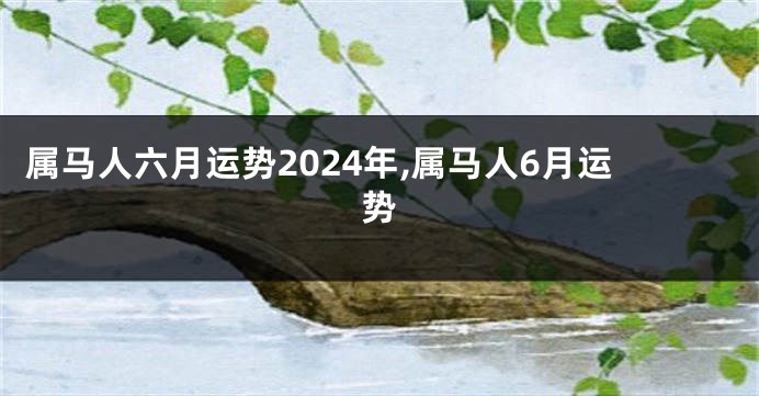 属马人六月运势2024年,属马人6月运势