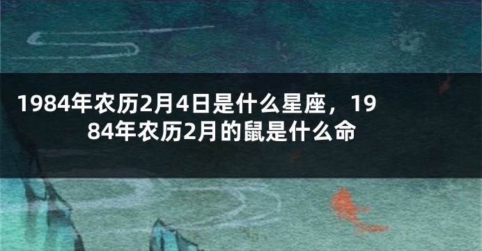 1984年农历2月4日是什么星座，1984年农历2月的鼠是什么命