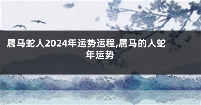 属马蛇人2024年运势运程,属马的人蛇年运势