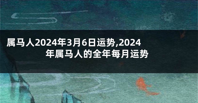 属马人2024年3月6日运势,2024年属马人的全年每月运势