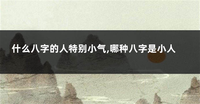 什么八字的人特别小气,哪种八字是小人