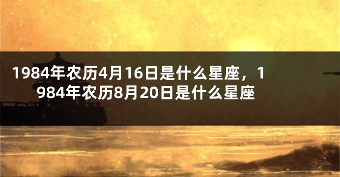 1984年农历4月16日是什么星座，1984年农历8月20日是什么星座
