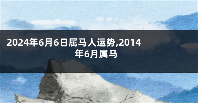 2024年6月6日属马人运势,2014年6月属马