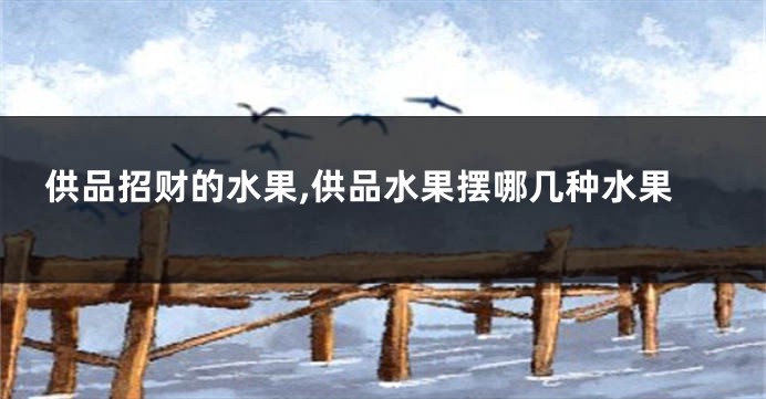 供品招财的水果,供品水果摆哪几种水果