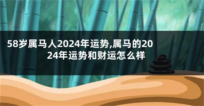 58岁属马人2024年运势,属马的2024年运势和财运怎么样