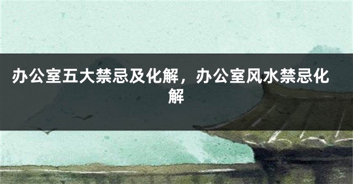 办公室五大禁忌及化解，办公室风水禁忌化解