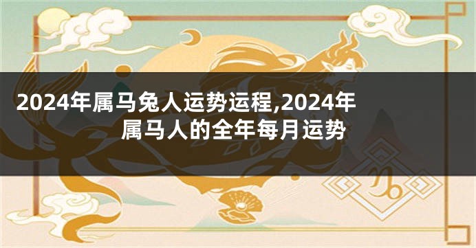 2024年属马兔人运势运程,2024年属马人的全年每月运势