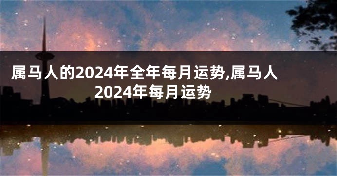 属马人的2024年全年每月运势,属马人2024年每月运势