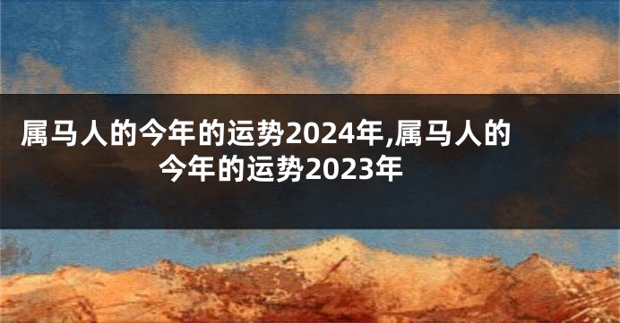 属马人的今年的运势2024年,属马人的今年的运势2023年