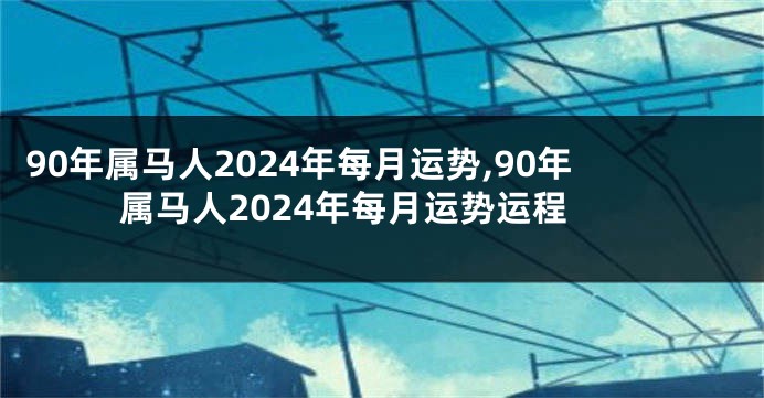 90年属马人2024年每月运势,90年属马人2024年每月运势运程