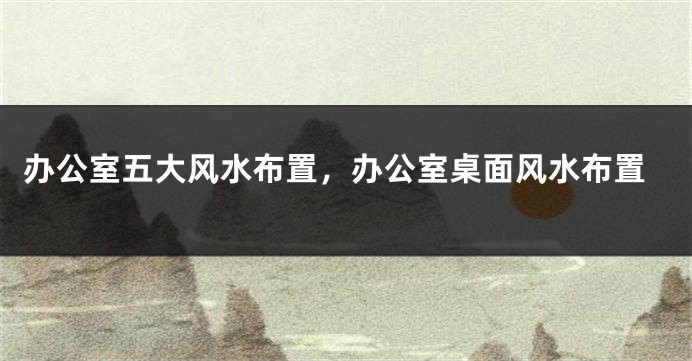 办公室五大风水布置,办公室桌面风水布置