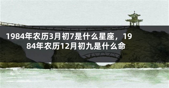 1984年农历3月初7是什么星座，1984年农历12月初九是什么命