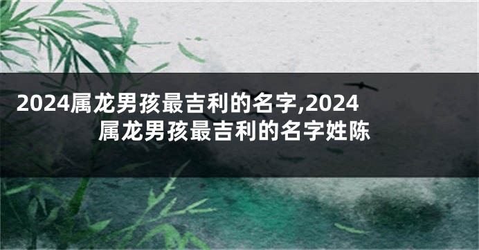 2024属龙男孩最吉利的名字,2024属龙男孩最吉利的名字姓陈