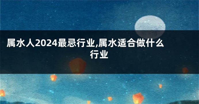 属水人2024最忌行业,属水适合做什么行业