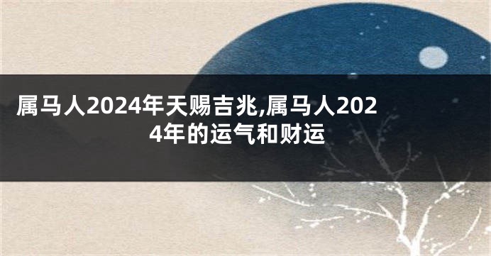 属马人2024年天赐吉兆,属马人2024年的运气和财运
