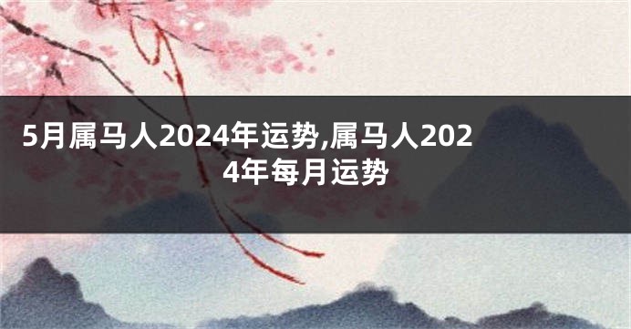 5月属马人2024年运势,属马人2024年每月运势