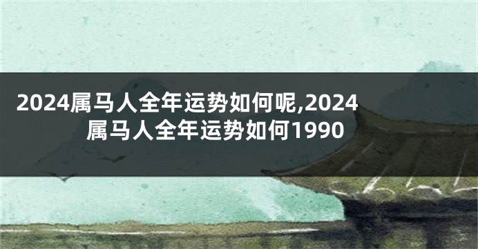 2024属马人全年运势如何呢,2024属马人全年运势如何1990