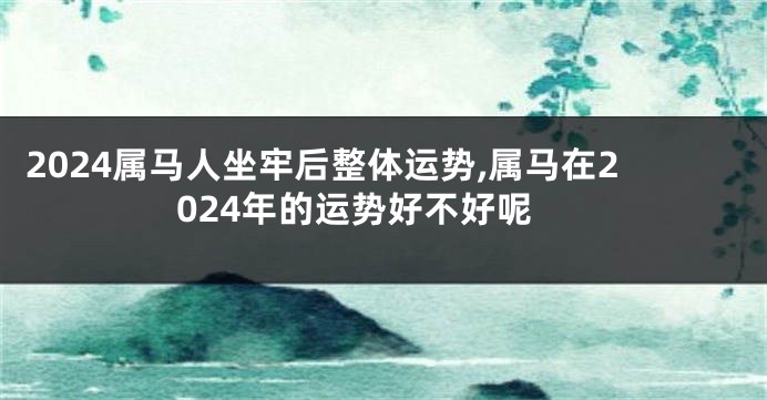 2024属马人坐牢后整体运势,属马在2024年的运势好不好呢
