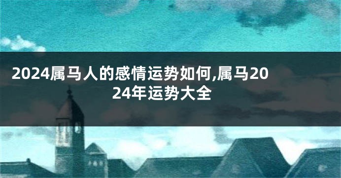 2024属马人的感情运势如何,属马2024年运势大全