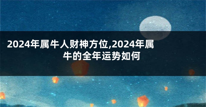2024年属牛人财神方位,2024年属牛的全年运势如何
