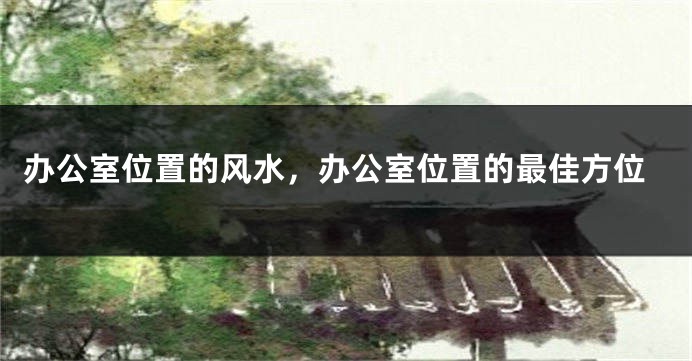 办公室位置的风水，办公室位置的最佳方位