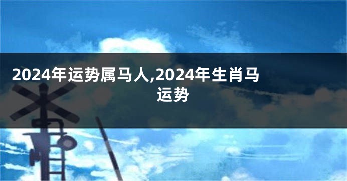 2024年运势属马人,2024年生肖马运势