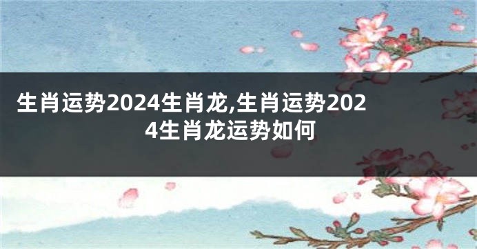 生肖运势2024生肖龙,生肖运势2024生肖龙运势如何