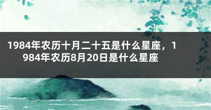 1984年农历十月二十五是什么星座，1984年农历8月20日是什么星座