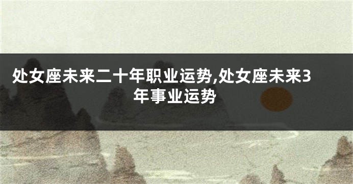 处女座未来二十年职业运势,处女座未来3年事业运势
