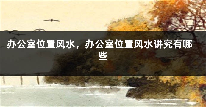 办公室位置风水，办公室位置风水讲究有哪些
