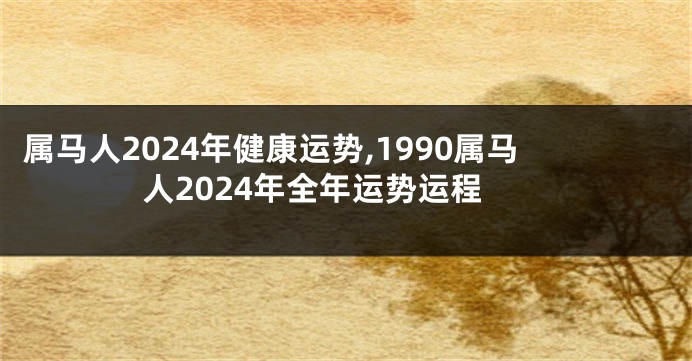 属马人2024年健康运势,1990属马人2024年全年运势运程