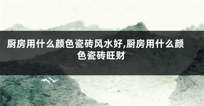 厨房用什么颜色瓷砖风水好,厨房用什么颜色瓷砖旺财