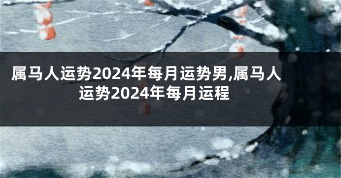 属马人运势2024年每月运势男,属马人运势2024年每月运程
