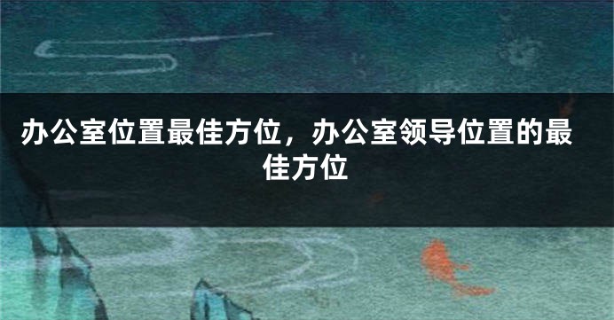 办公室位置最佳方位，办公室领导位置的最佳方位