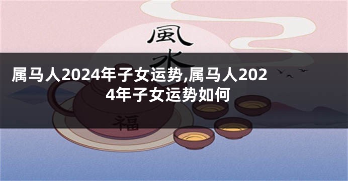 属马人2024年子女运势,属马人2024年子女运势如何