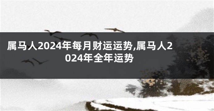 属马人2024年每月财运运势,属马人2024年全年运势