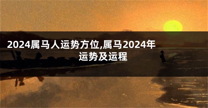 2024属马人运势方位,属马2024年运势及运程