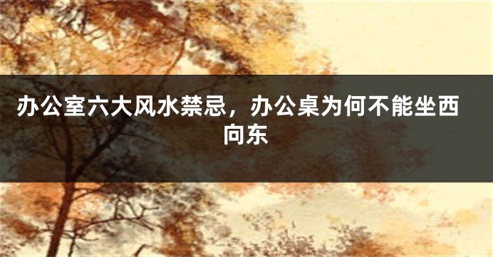 办公室六大风水禁忌,办公桌为何不能坐西向东