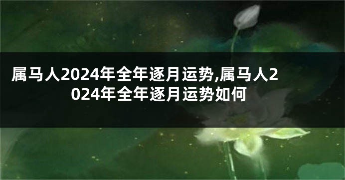 属马人2024年全年逐月运势,属马人2024年全年逐月运势如何