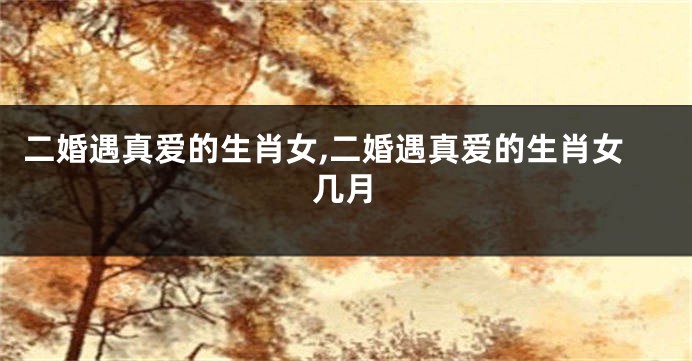 二婚遇真爱的生肖女,二婚遇真爱的生肖女几月
