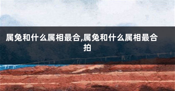 属兔和什么属相最合,属兔和什么属相最合拍