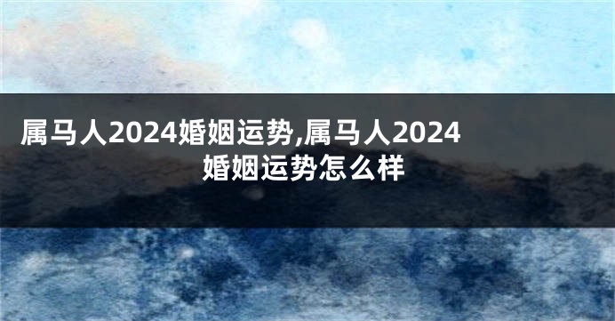 属马人2024婚姻运势,属马人2024婚姻运势怎么样