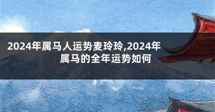 2024年属马人运势麦玲玲,2024年属马的全年运势如何