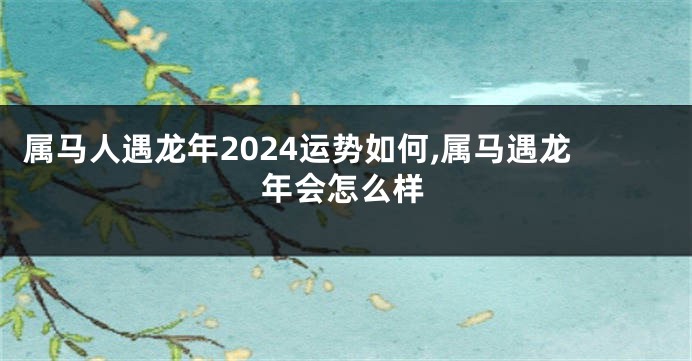 属马人遇龙年2024运势如何,属马遇龙年会怎么样