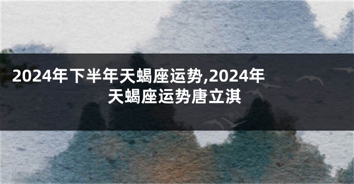 2024年下半年天蝎座运势,2024年天蝎座运势唐立淇
